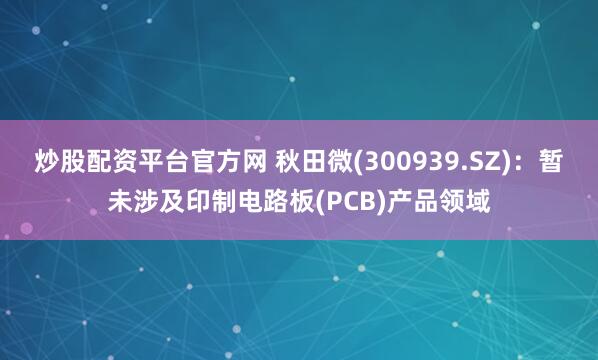 炒股配资平台官方网 秋田微(300939.SZ)：暂未涉及印制电路板(PCB)产品领域