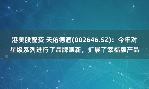 港美股配资 天佑德酒(002646.SZ)：今年对星级系列进行了品牌唤新，扩展了幸福版产品