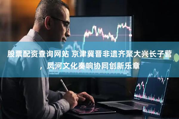 股票配资查询网站 京津冀晋非遗齐聚大兴长子营，凤河文化奏响协同创新乐章