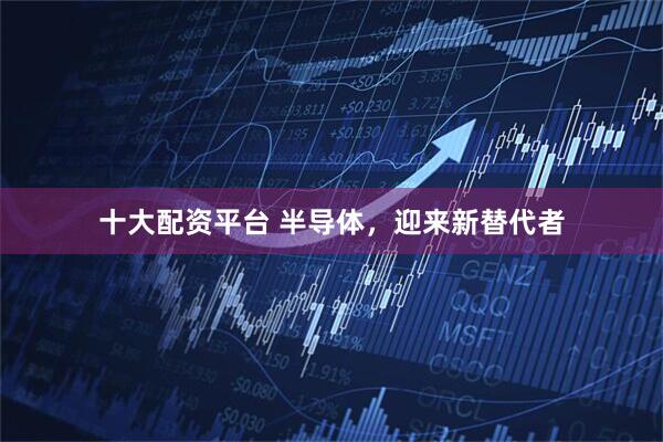 十大配资平台 半导体，迎来新替代者