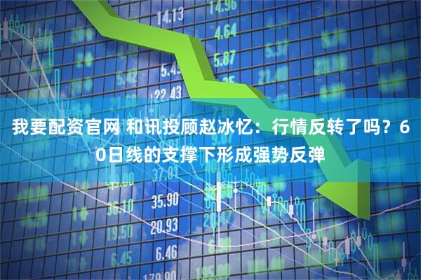 我要配资官网 和讯投顾赵冰忆：行情反转了吗？60日线的支撑下形成强势反弹