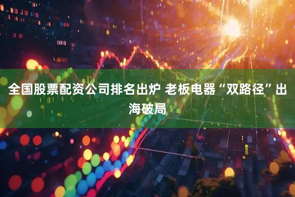 全国股票配资公司排名出炉 老板电器“双路径”出海破局