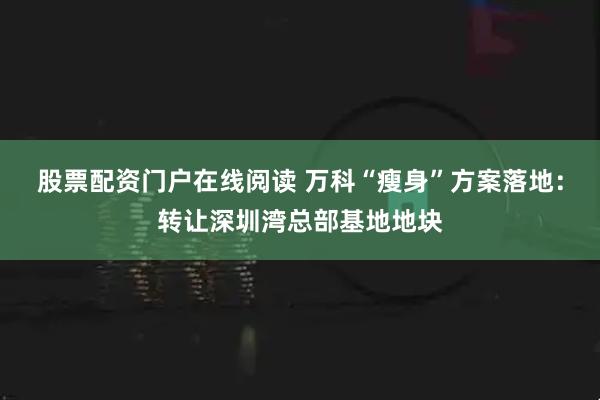 股票配资门户在线阅读 万科“瘦身”方案落地：转让深圳湾总部基地地块