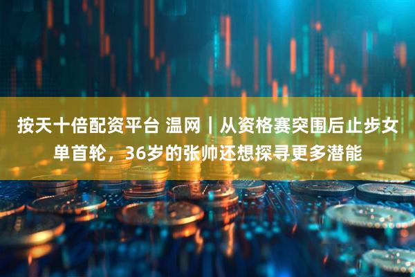 按天十倍配资平台 温网｜从资格赛突围后止步女单首轮，36岁的张帅还想探寻更多潜能