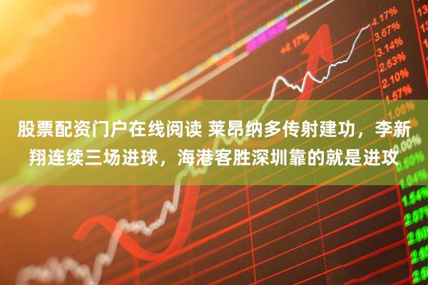 股票配资门户在线阅读 莱昂纳多传射建功，李新翔连续三场进球，海港客胜深圳靠的就是进攻