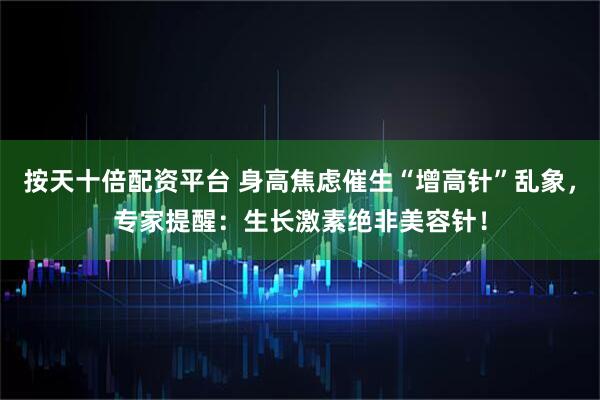 按天十倍配资平台 身高焦虑催生“增高针”乱象，专家提醒：生长激素绝非美容针！