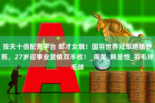 按天十倍配资平台 郎才女貌！国羽世界冠军晒婚纱照，27岁迎事业爱情双丰收！_周昊_韩呈恺_羽毛球