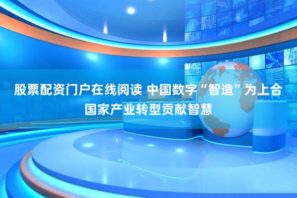 股票配资门户在线阅读 中国数字“智造”为上合国家产业转型贡献智慧