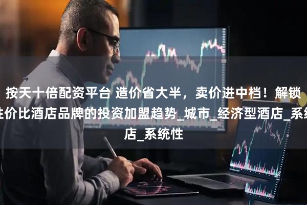 按天十倍配资平台 造价省大半，卖价进中档！解锁高性价比酒店品牌的投资加盟趋势_城市_经济型酒店_系统性