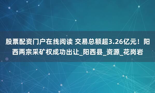 股票配资门户在线阅读 交易总额超3.26亿元！阳西两宗采矿权成功出让_阳西县_资源_花岗岩