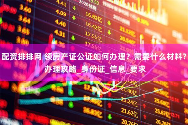 配资排排网 领房产证公证如何办理？需要什么材料? 办理攻略_身份证_信息_要求