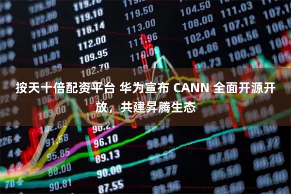 按天十倍配资平台 华为宣布 CANN 全面开源开放，共建昇腾生态