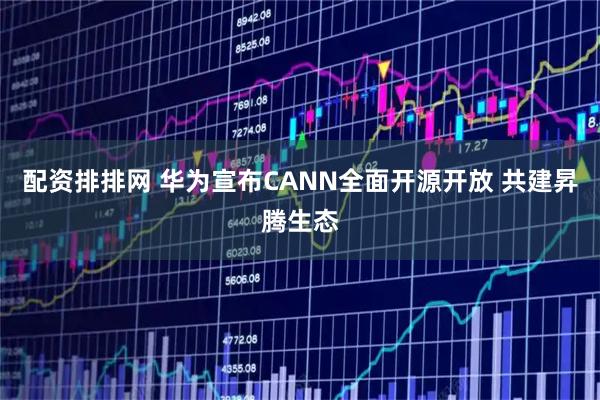 配资排排网 华为宣布CANN全面开源开放 共建昇腾生态