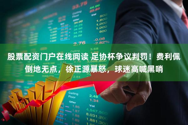 股票配资门户在线阅读 足协杯争议判罚！费利佩倒地无点，徐正源暴怒，球迷高喊黑哨