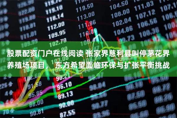 股票配资门户在线阅读 张家界慈利县叫停茅花界养殖场项目， 东方希望面临环保与扩张平衡挑战