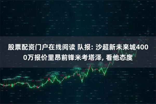 股票配资门户在线阅读 队报: 沙超新未来城4000万报价里昂前锋米考塔泽, 看他态度