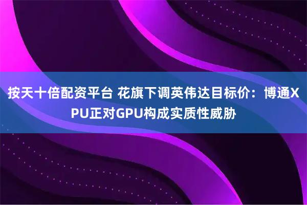 按天十倍配资平台 花旗下调英伟达目标价：博通XPU正对GPU构成实质性威胁
