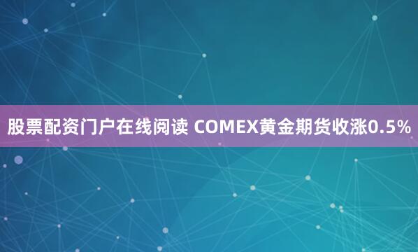股票配资门户在线阅读 COMEX黄金期货收涨0.5%