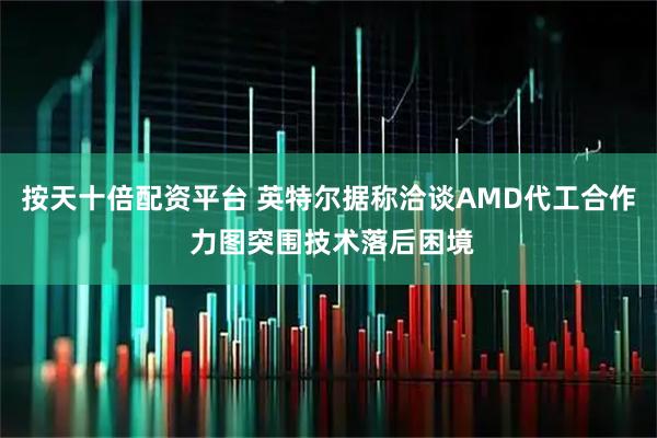 按天十倍配资平台 英特尔据称洽谈AMD代工合作 力图突围技术落后困境