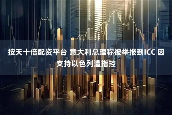 按天十倍配资平台 意大利总理称被举报到ICC 因支持以色列遭指控
