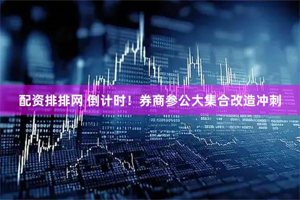 配资排排网 倒计时！券商参公大集合改造冲刺