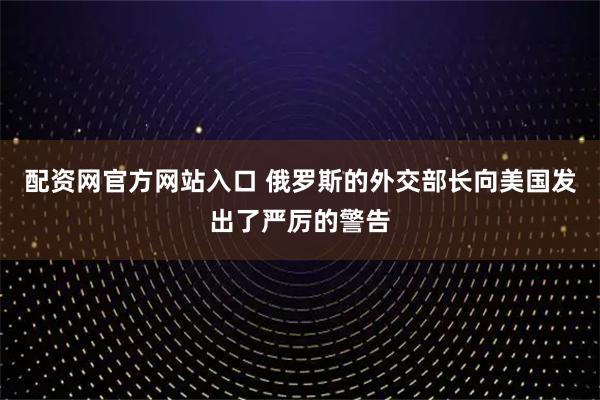配资网官方网站入口 俄罗斯的外交部长向美国发出了严厉的警告