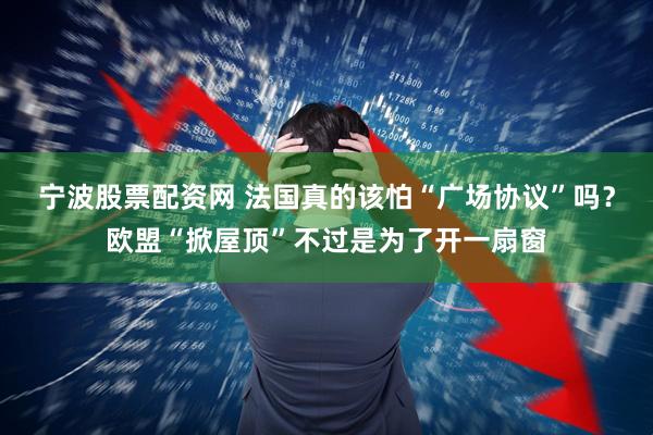 宁波股票配资网 法国真的该怕“广场协议”吗？欧盟“掀屋顶”不过是为了开一扇窗