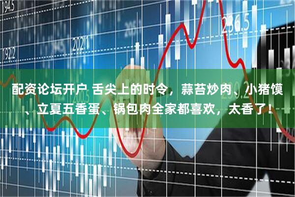 配资论坛开户 舌尖上的时令，蒜苔炒肉、小猪馍、立夏五香蛋、锅包肉全家都喜欢，太香了！