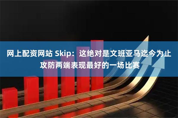 网上配资网站 Skip：这绝对是文班亚马迄今为止 攻防两端表现最好的一场比赛