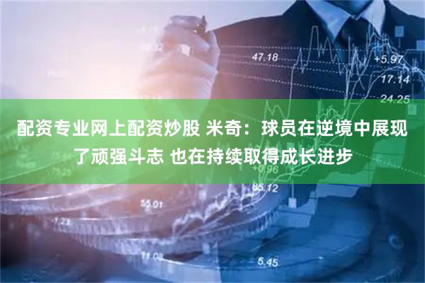 配资专业网上配资炒股 米奇：球员在逆境中展现了顽强斗志 也在持续取得成长进步